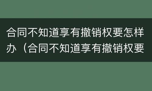 合同不知道享有撤销权要怎样办(合同不知道享有撤销权要怎样办)