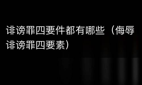 诽谤罪四要件都有哪些(侮辱诽谤罪四要素)