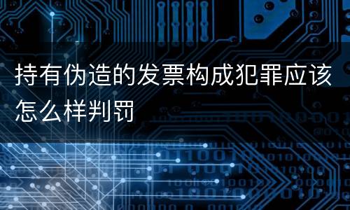 持有伪造的发票构成犯罪应该怎么样判罚