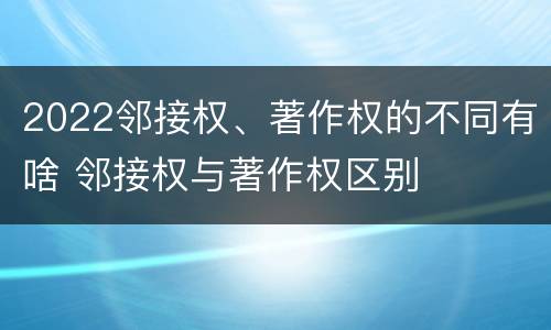 2022邻接权、著作权的不同有啥 邻接权与著作权区别