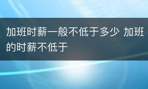 加班时薪一般不低于多少 加班的时薪不低于