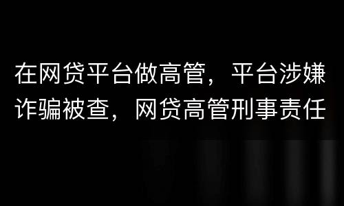 在网贷平台做高管，平台涉嫌诈骗被查，网贷高管刑事责任是什么