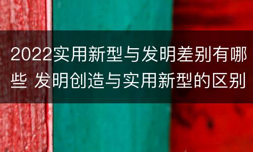 2022实用新型与发明差别有哪些 发明创造与实用新型的区别