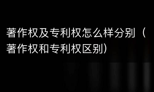 著作权及专利权怎么样分别（著作权和专利权区别）