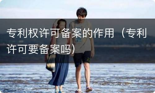 专利权许可备案的作用（专利许可要备案吗）