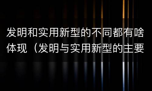 发明和实用新型的不同都有啥体现（发明与实用新型的主要区别）