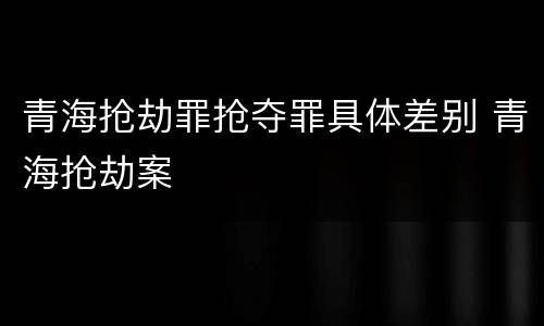 青海抢劫罪抢夺罪具体差别 青海抢劫案
