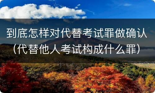到底怎样对代替考试罪做确认（代替他人考试构成什么罪）