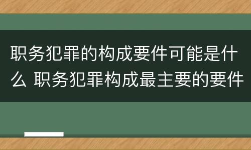 职务犯罪的构成要件可能是什么 职务犯罪构成最主要的要件