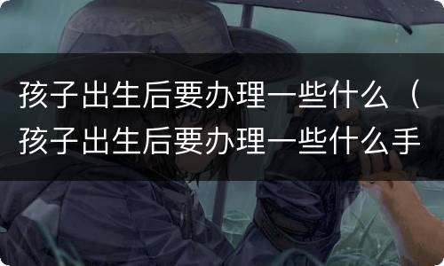 孩子出生后要办理一些什么（孩子出生后要办理一些什么手续）