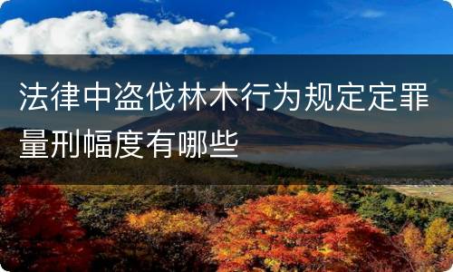 法律中盗伐林木行为规定定罪量刑幅度有哪些