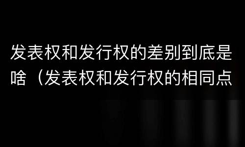 发表权和发行权的差别到底是啥（发表权和发行权的相同点）