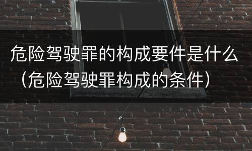 危险驾驶罪的构成要件是什么（危险驾驶罪构成的条件）