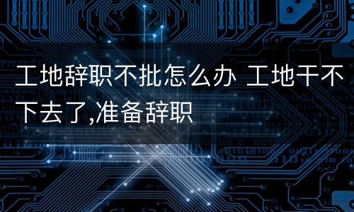 工地辞职不批怎么办 工地干不下去了,准备辞职