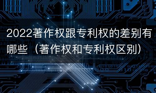 2022著作权跟专利权的差别有哪些（著作权和专利权区别）