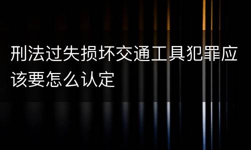 刑法过失损坏交通工具犯罪应该要怎么认定