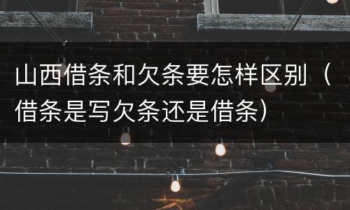 山西借条和欠条要怎样区别（借条是写欠条还是借条）
