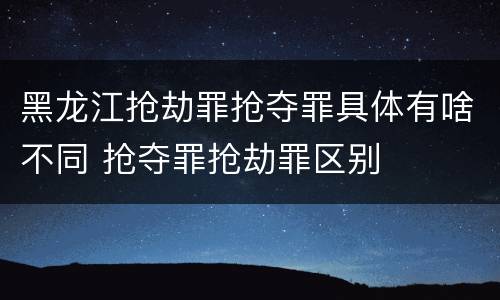 黑龙江抢劫罪抢夺罪具体有啥不同 抢夺罪抢劫罪区别