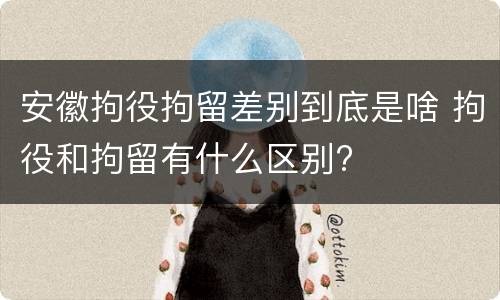安徽拘役拘留差别到底是啥 拘役和拘留有什么区别?
