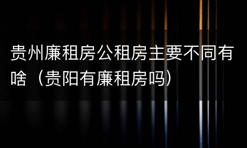 贵州廉租房公租房主要不同有啥（贵阳有廉租房吗）