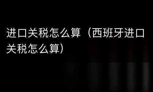 进口关税怎么算（西班牙进口关税怎么算）
