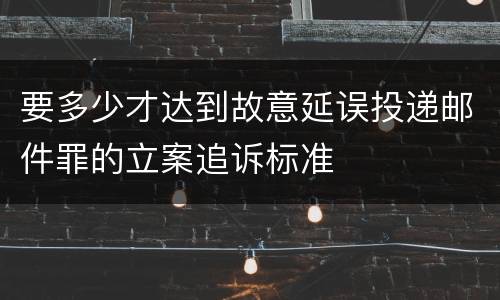 要多少才达到故意延误投递邮件罪的立案追诉标准