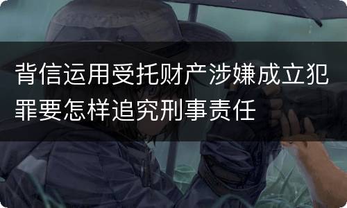 背信运用受托财产涉嫌成立犯罪要怎样追究刑事责任