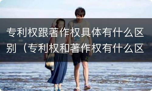 专利权跟著作权具体有什么区别（专利权和著作权有什么区别）