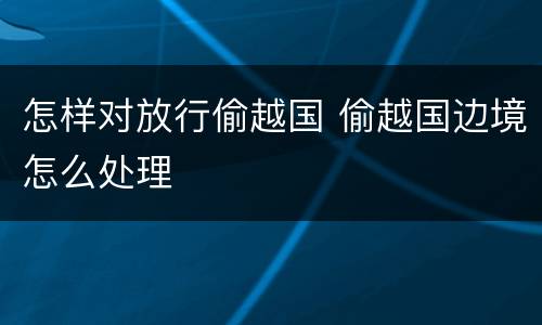 怎样对放行偷越国 偷越国边境怎么处理