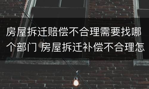 房屋拆迁赔偿不合理需要找哪个部门 房屋拆迁补偿不合理怎么办