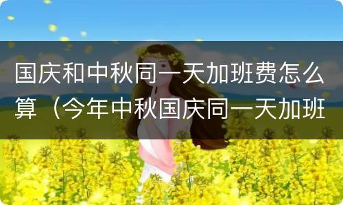 国庆和中秋同一天加班费怎么算（今年中秋国庆同一天加班费怎么算）