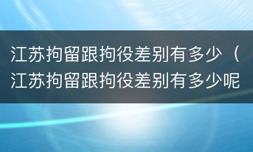 江苏拘留跟拘役差别有多少（江苏拘留跟拘役差别有多少呢）