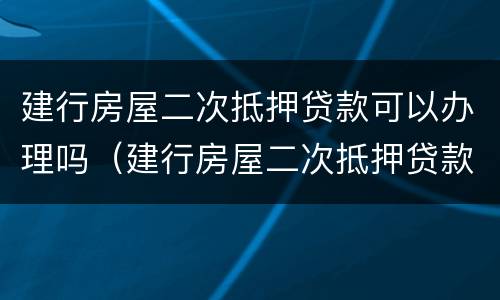建行房屋二次抵押贷款可以办理吗（建行房屋二次抵押贷款可以贷款多少）