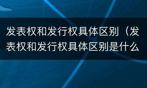 发表权和发行权具体区别（发表权和发行权具体区别是什么）