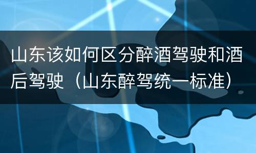 山东该如何区分醉酒驾驶和酒后驾驶（山东醉驾统一标准）