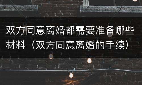 双方同意离婚都需要准备哪些材料（双方同意离婚的手续）