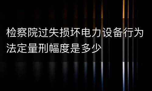 检察院过失损坏电力设备行为法定量刑幅度是多少