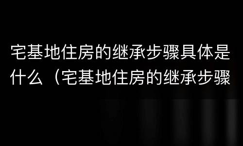 宅基地住房的继承步骤具体是什么（宅基地住房的继承步骤具体是什么内容）