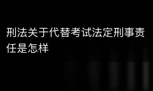 刑法关于代替考试法定刑事责任是怎样