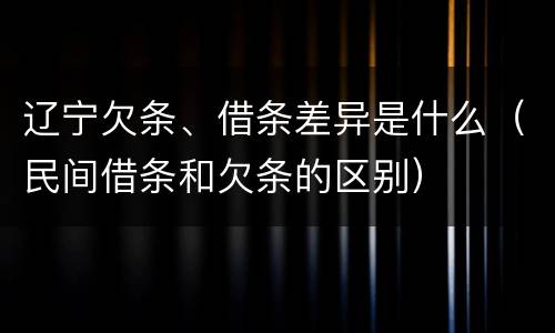 辽宁欠条、借条差异是什么（民间借条和欠条的区别）
