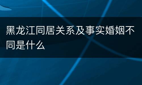 黑龙江同居关系及事实婚姻不同是什么