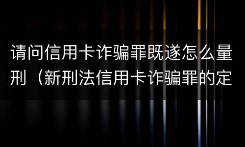 请问信用卡诈骗罪既遂怎么量刑（新刑法信用卡诈骗罪的定罪标准?）