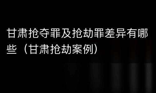 甘肃抢夺罪及抢劫罪差异有哪些（甘肃抢劫案例）