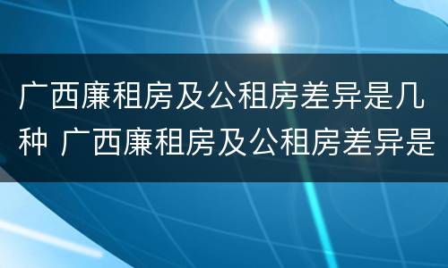 广西廉租房及公租房差异是几种 广西廉租房及公租房差异是几种类型