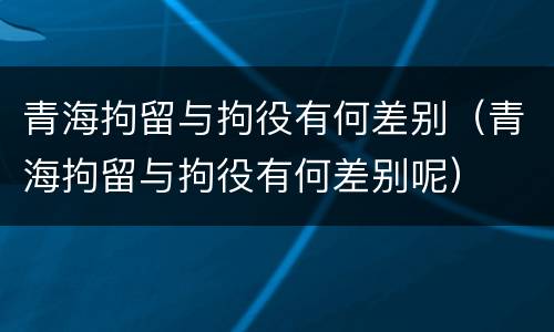 青海拘留与拘役有何差别（青海拘留与拘役有何差别呢）