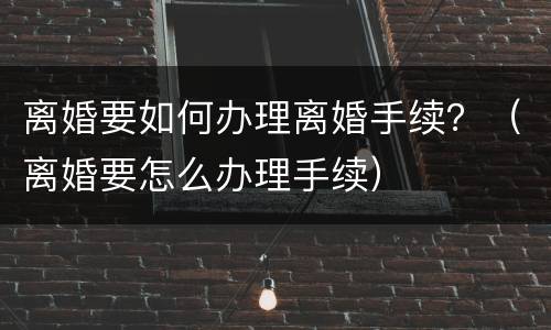 离婚要如何办理离婚手续？（离婚要怎么办理手续）
