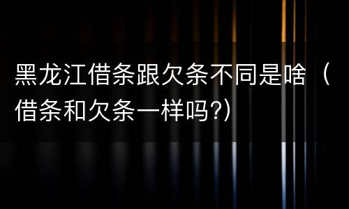 黑龙江借条跟欠条不同是啥（借条和欠条一样吗?）