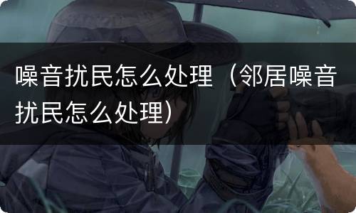 噪音扰民怎么处理（邻居噪音扰民怎么处理）