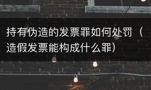 持有伪造的发票罪如何处罚（造假发票能构成什么罪）
