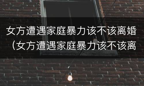 女方遭遇家庭暴力该不该离婚（女方遭遇家庭暴力该不该离婚呢）